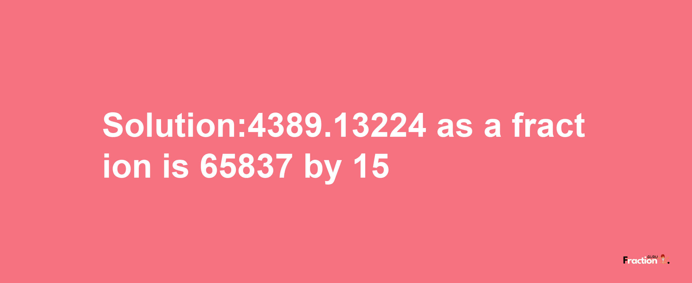 Solution:4389.13224 as a fraction is 65837/15