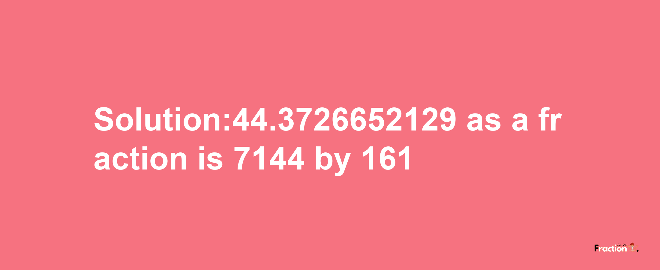 Solution:44.3726652129 as a fraction is 7144/161