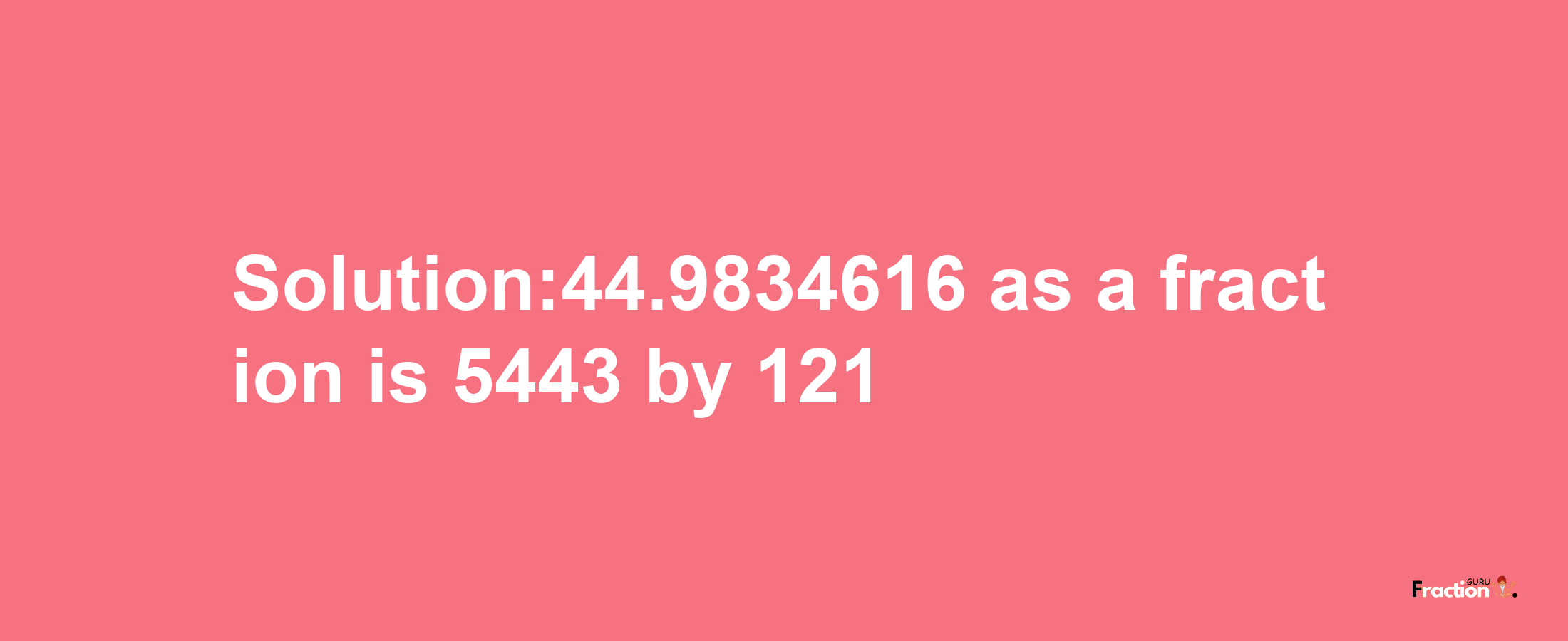 Solution:44.9834616 as a fraction is 5443/121