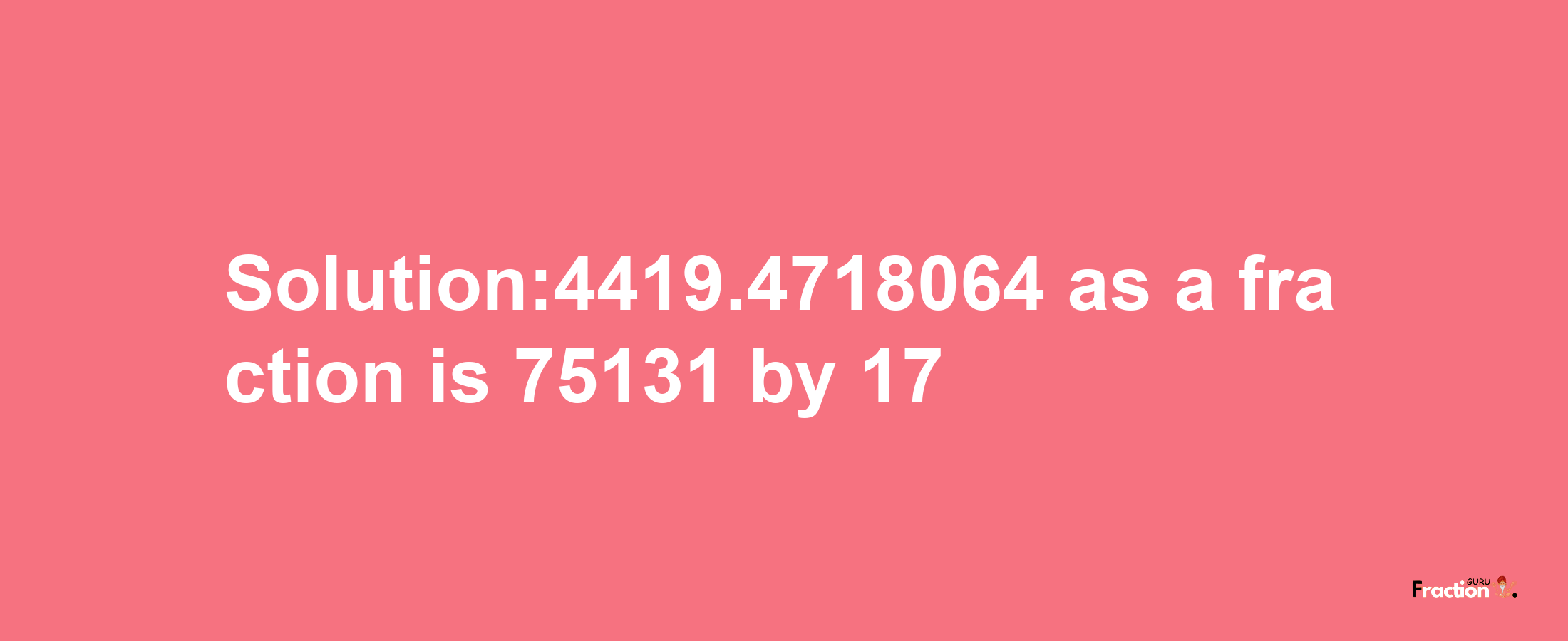 Solution:4419.4718064 as a fraction is 75131/17