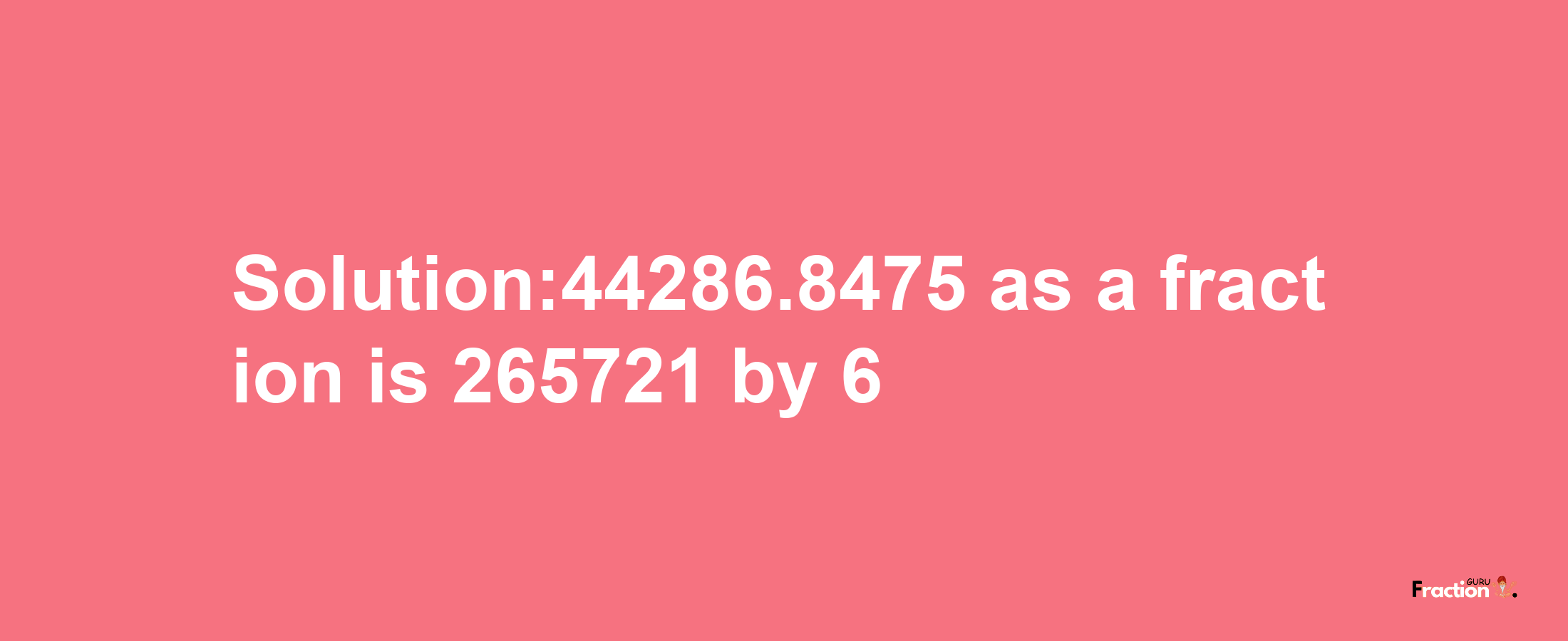 Solution:44286.8475 as a fraction is 265721/6