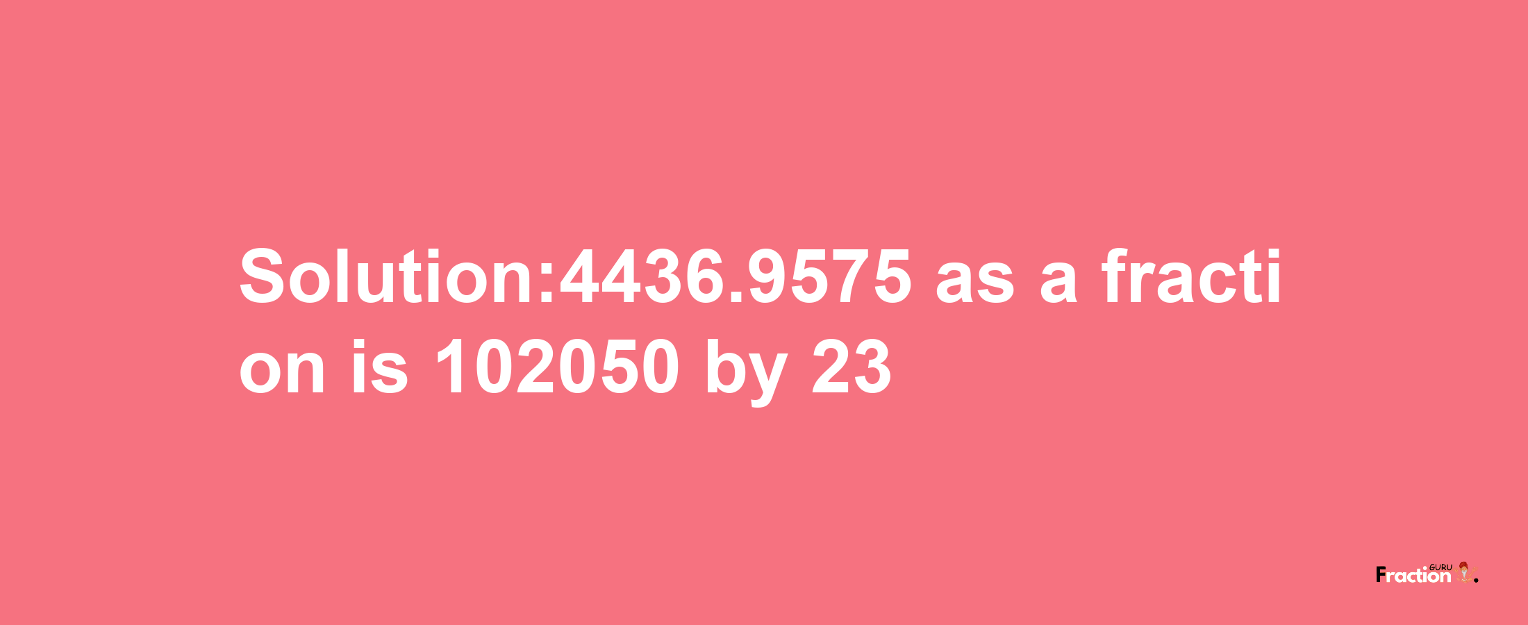 Solution:4436.9575 as a fraction is 102050/23