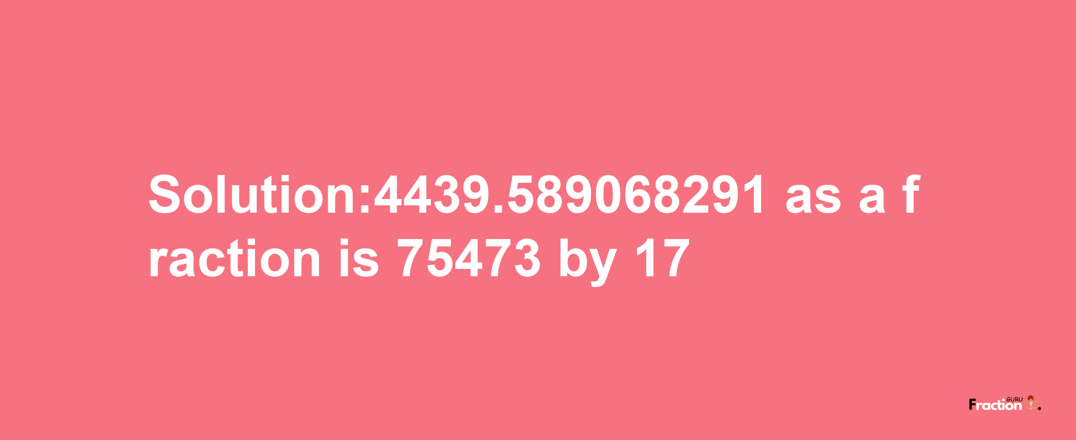 Solution:4439.589068291 as a fraction is 75473/17