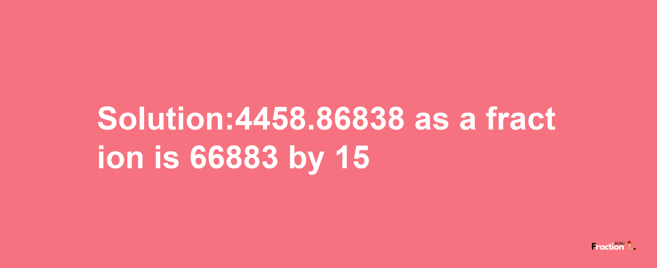 Solution:4458.86838 as a fraction is 66883/15