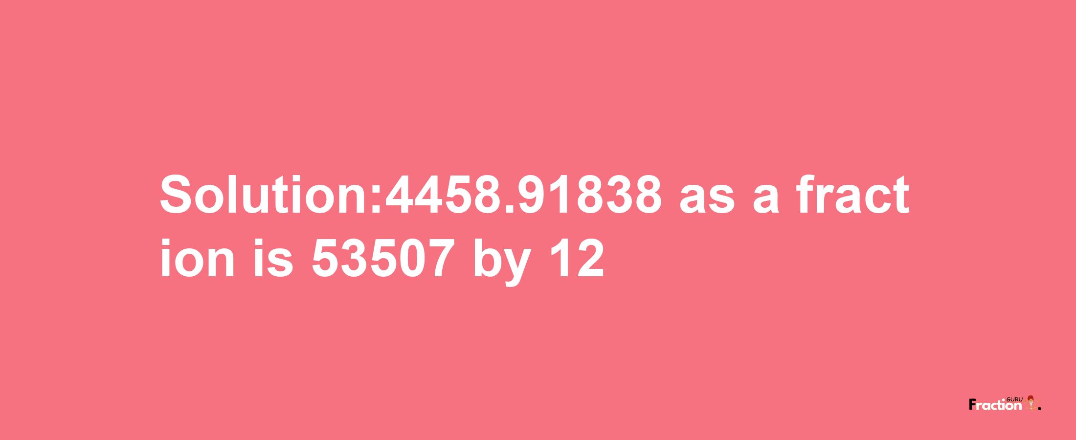 Solution:4458.91838 as a fraction is 53507/12