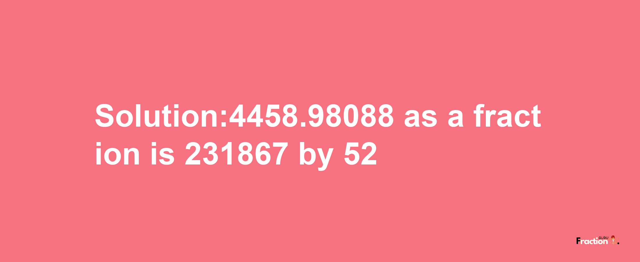 Solution:4458.98088 as a fraction is 231867/52