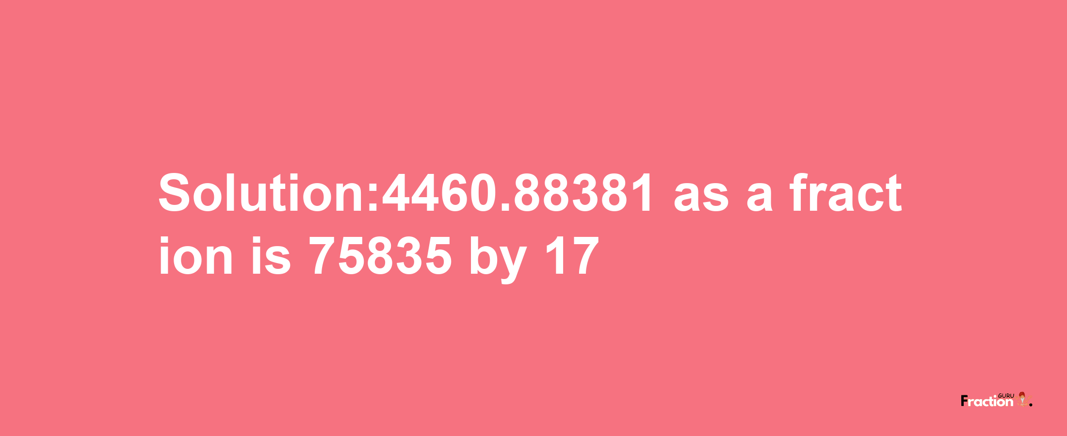 Solution:4460.88381 as a fraction is 75835/17