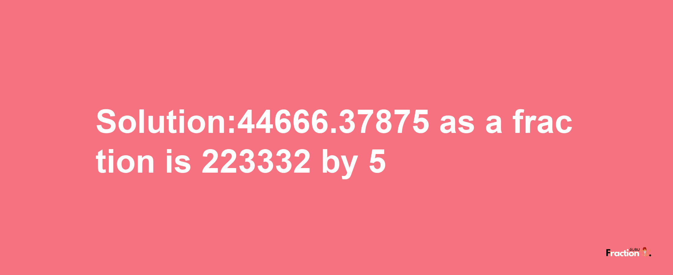 Solution:44666.37875 as a fraction is 223332/5