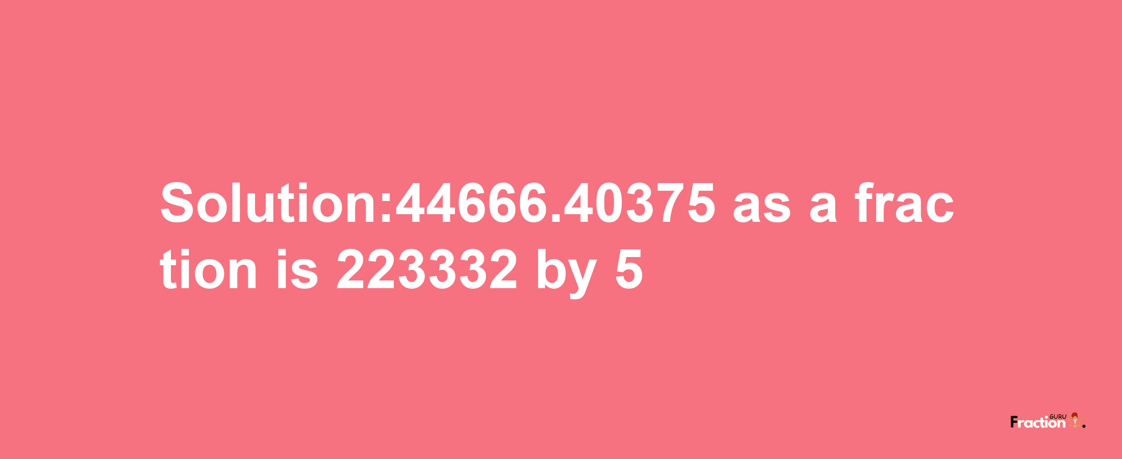 Solution:44666.40375 as a fraction is 223332/5