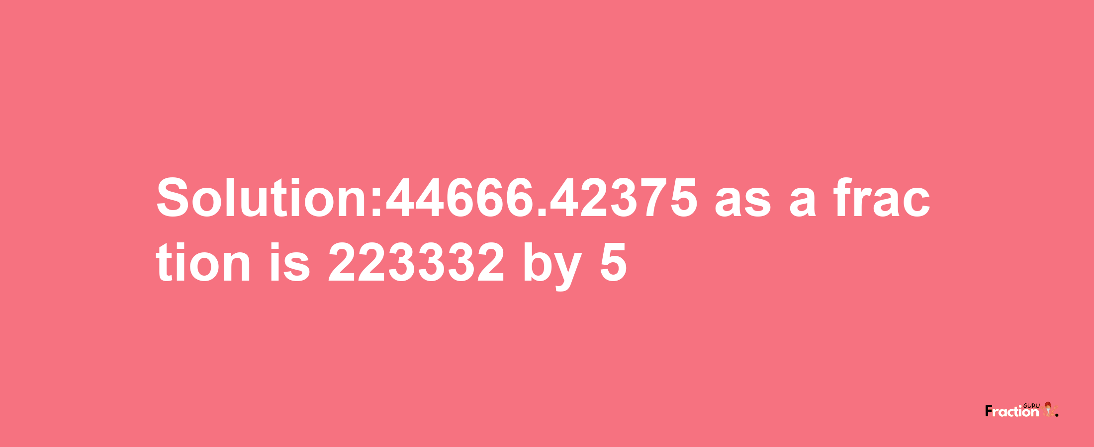 Solution:44666.42375 as a fraction is 223332/5