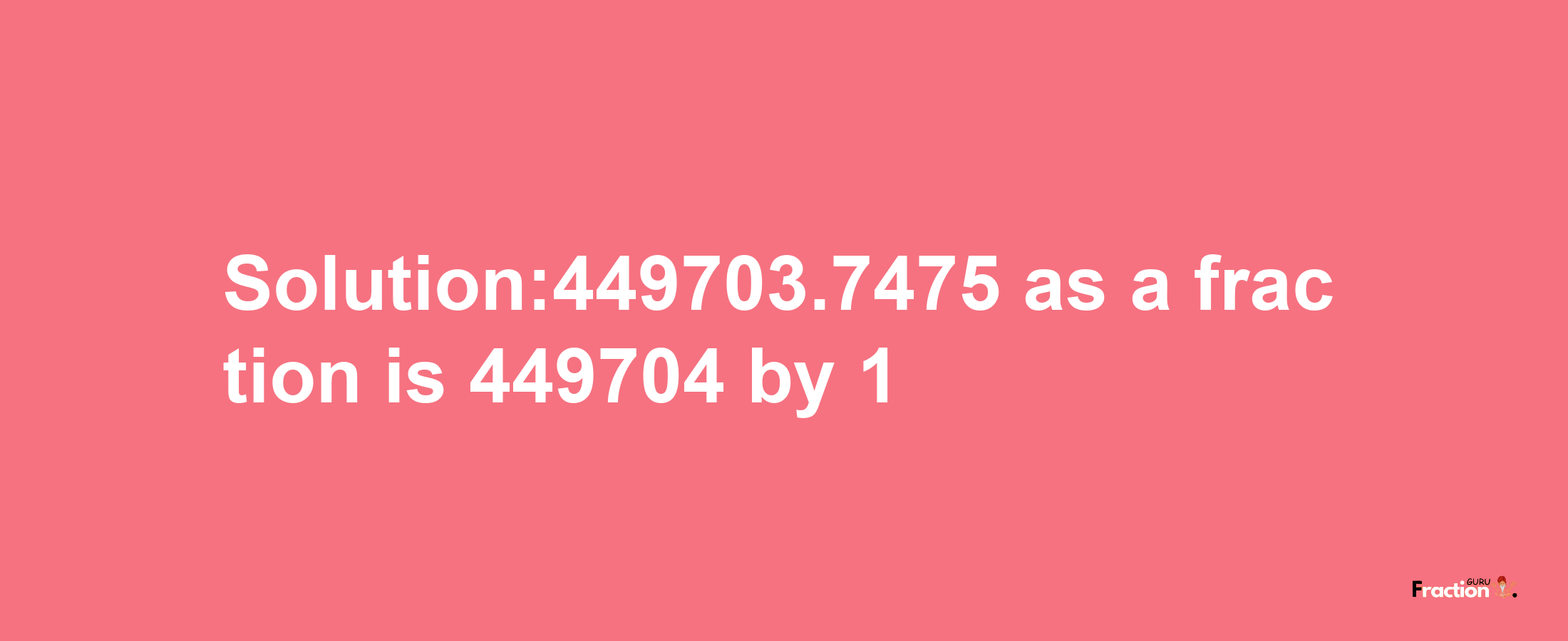 Solution:449703.7475 as a fraction is 449704/1