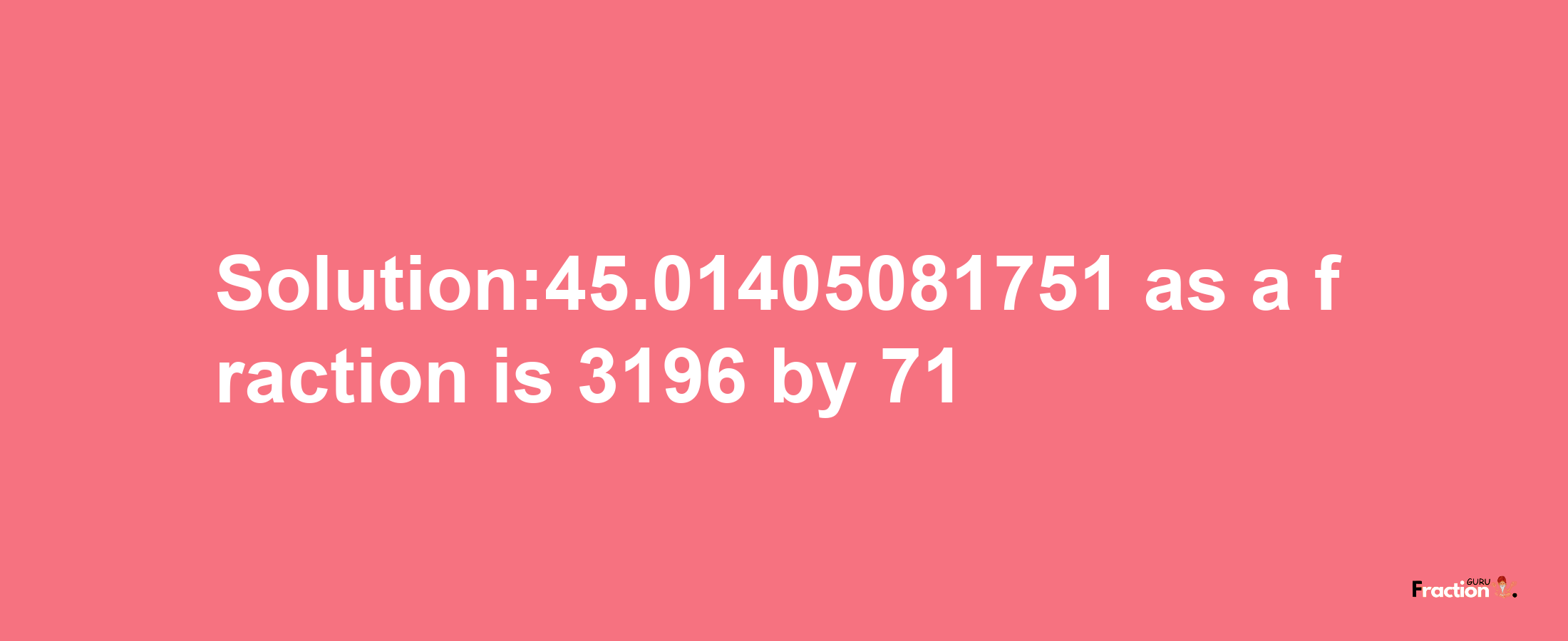 Solution:45.01405081751 as a fraction is 3196/71