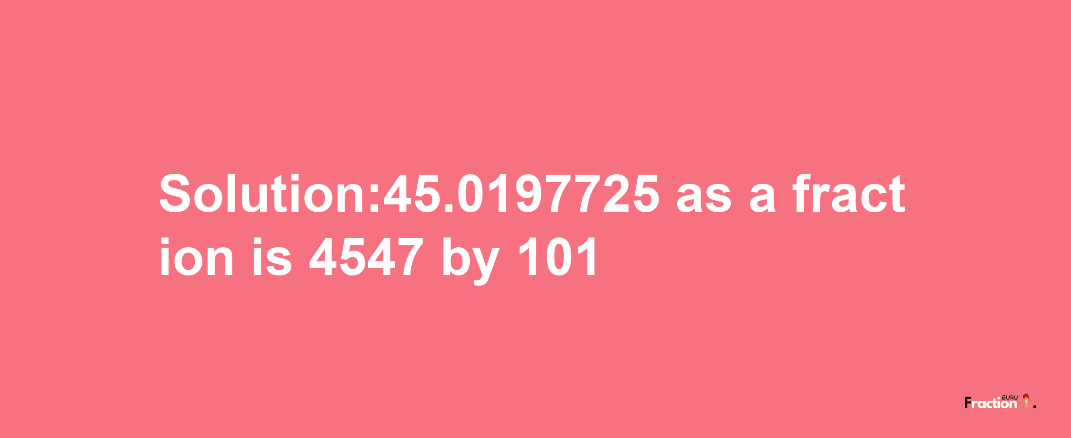 Solution:45.0197725 as a fraction is 4547/101