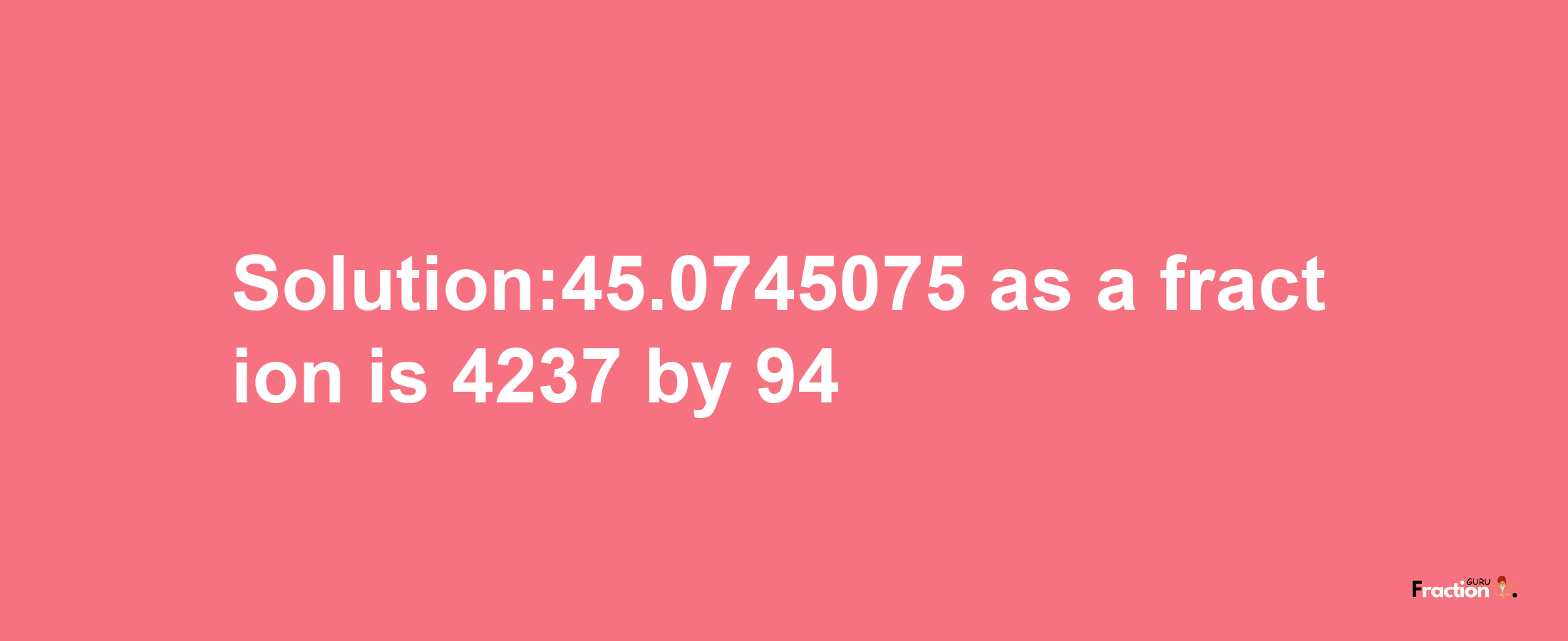 Solution:45.0745075 as a fraction is 4237/94