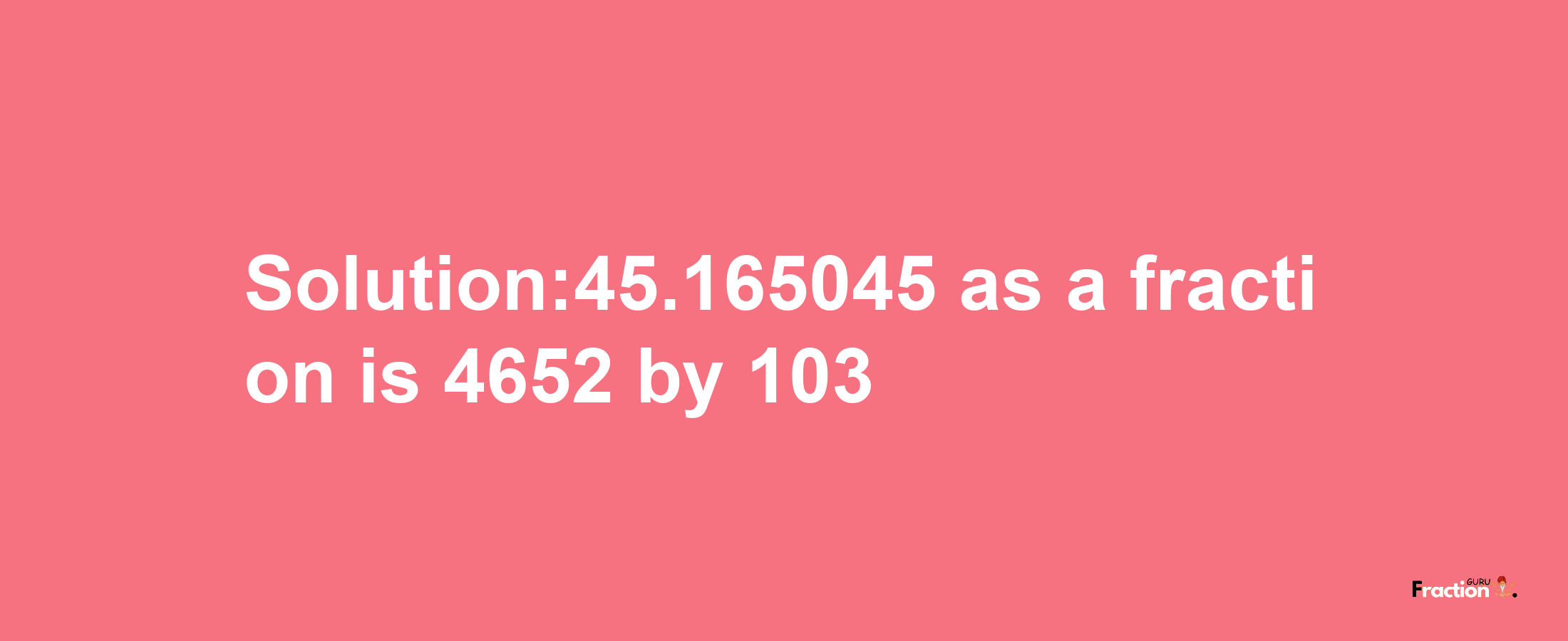 Solution:45.165045 as a fraction is 4652/103