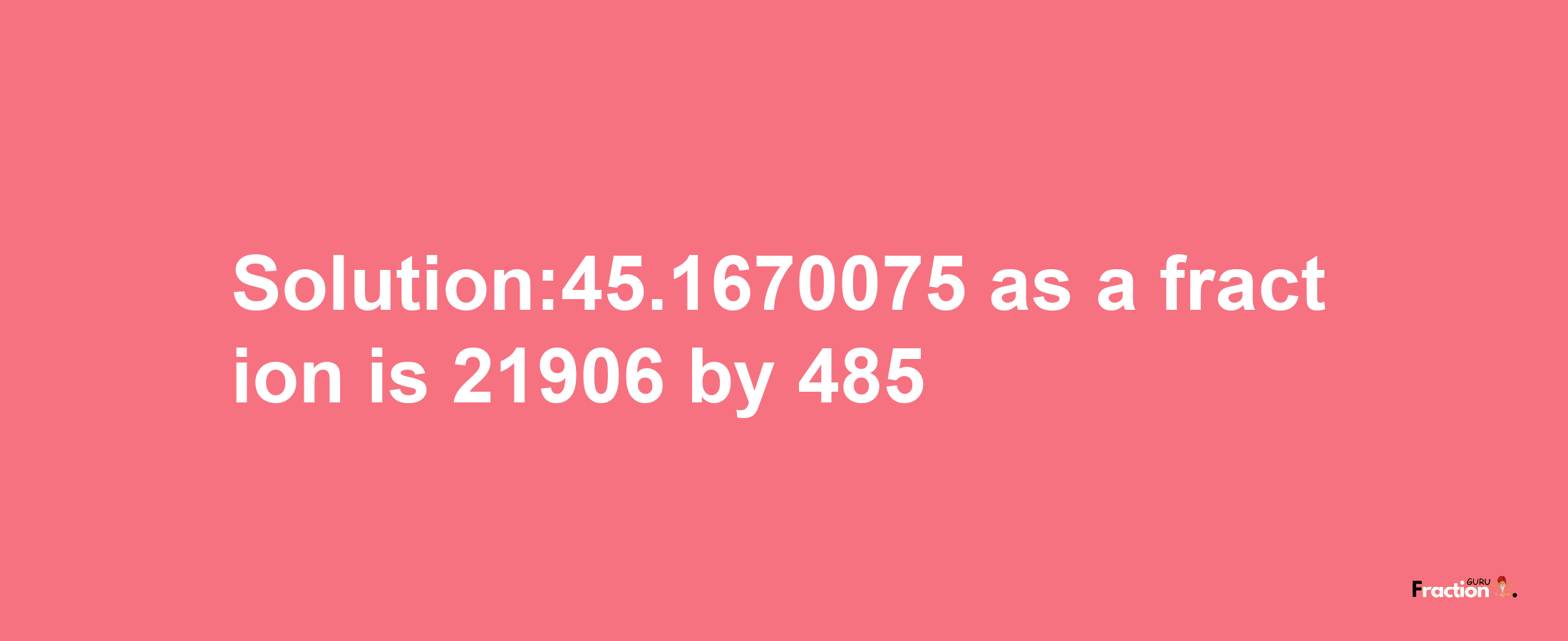 Solution:45.1670075 as a fraction is 21906/485