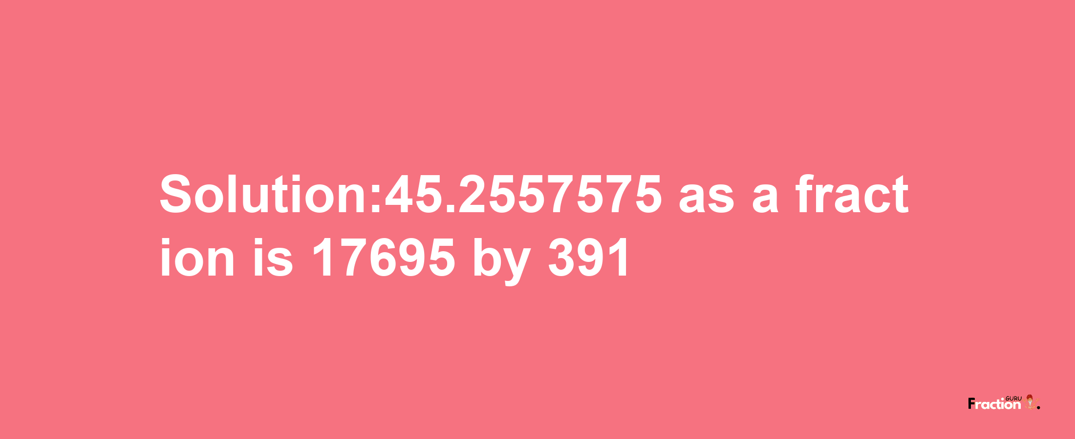 Solution:45.2557575 as a fraction is 17695/391