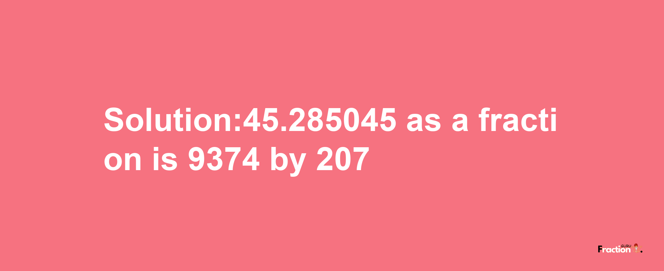 Solution:45.285045 as a fraction is 9374/207