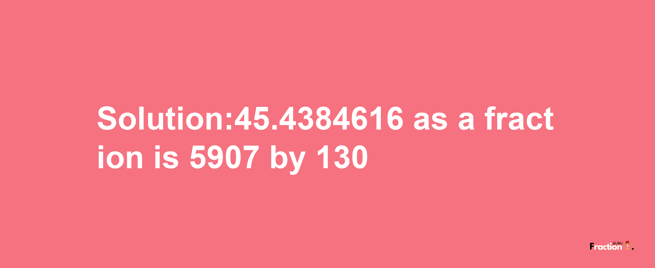 Solution:45.4384616 as a fraction is 5907/130