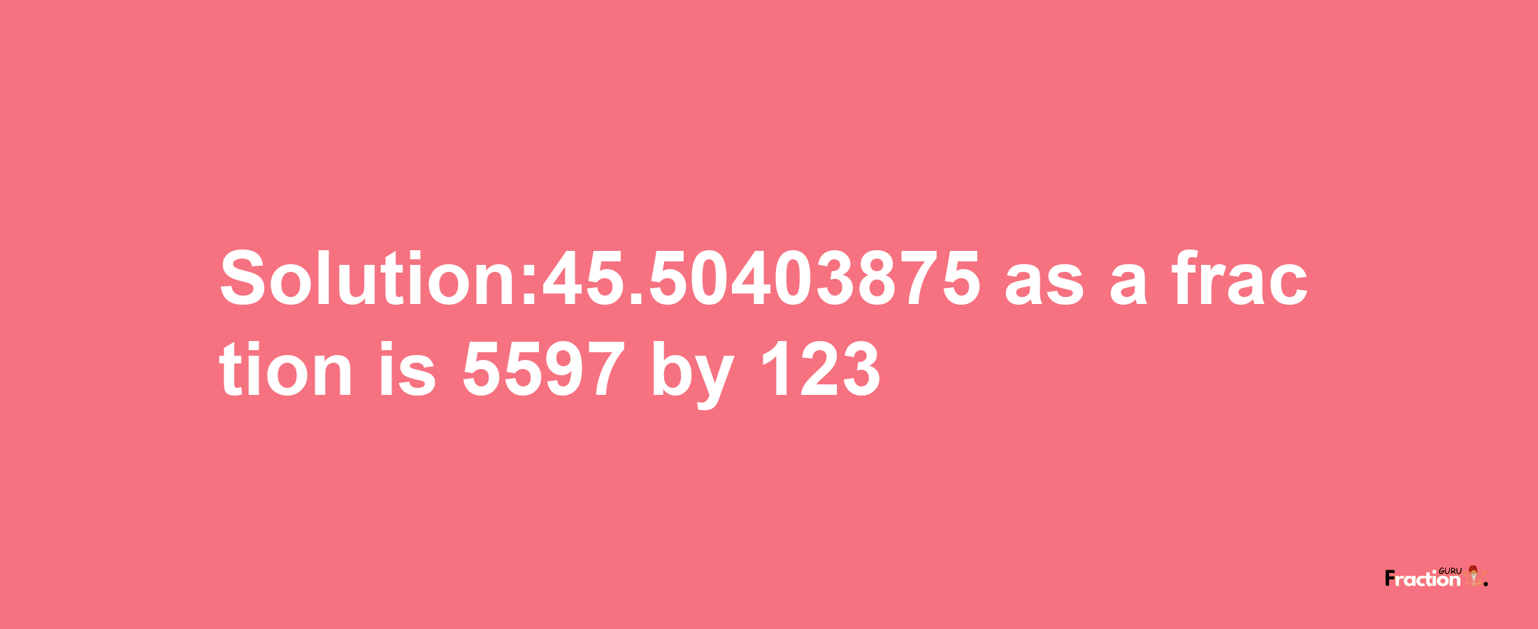 Solution:45.50403875 as a fraction is 5597/123