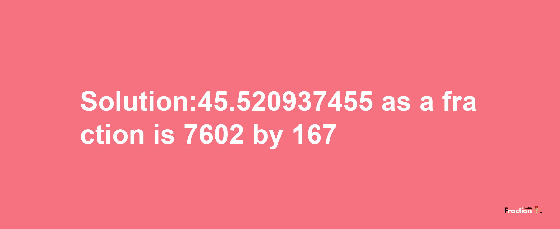 Solution:45.520937455 as a fraction is 7602/167