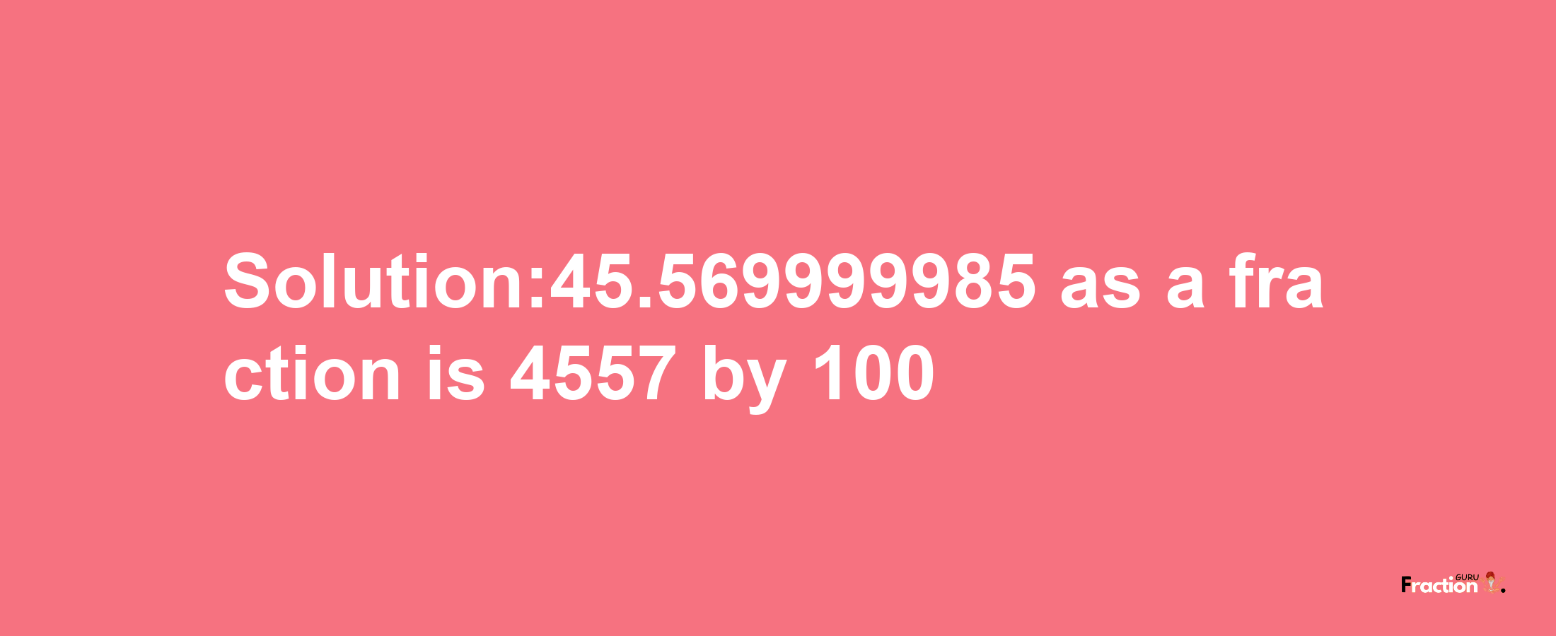 Solution:45.569999985 as a fraction is 4557/100