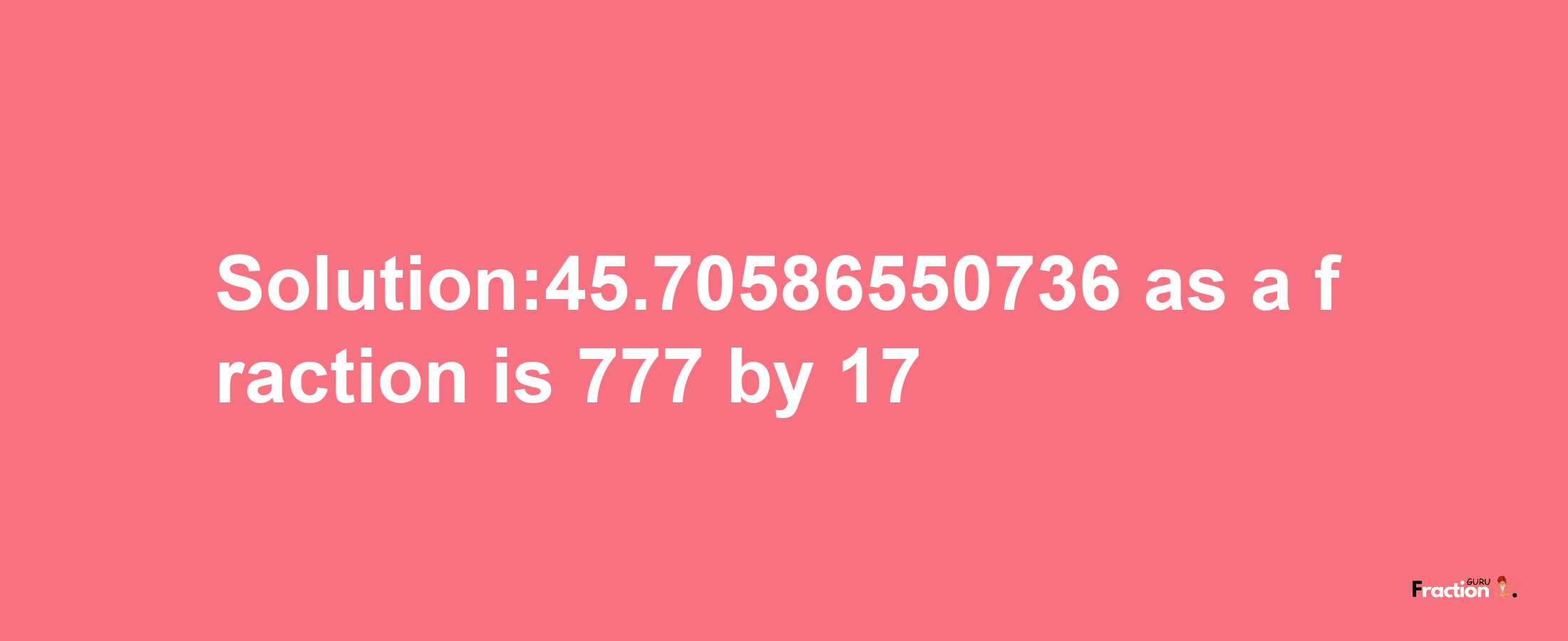 Solution:45.70586550736 as a fraction is 777/17