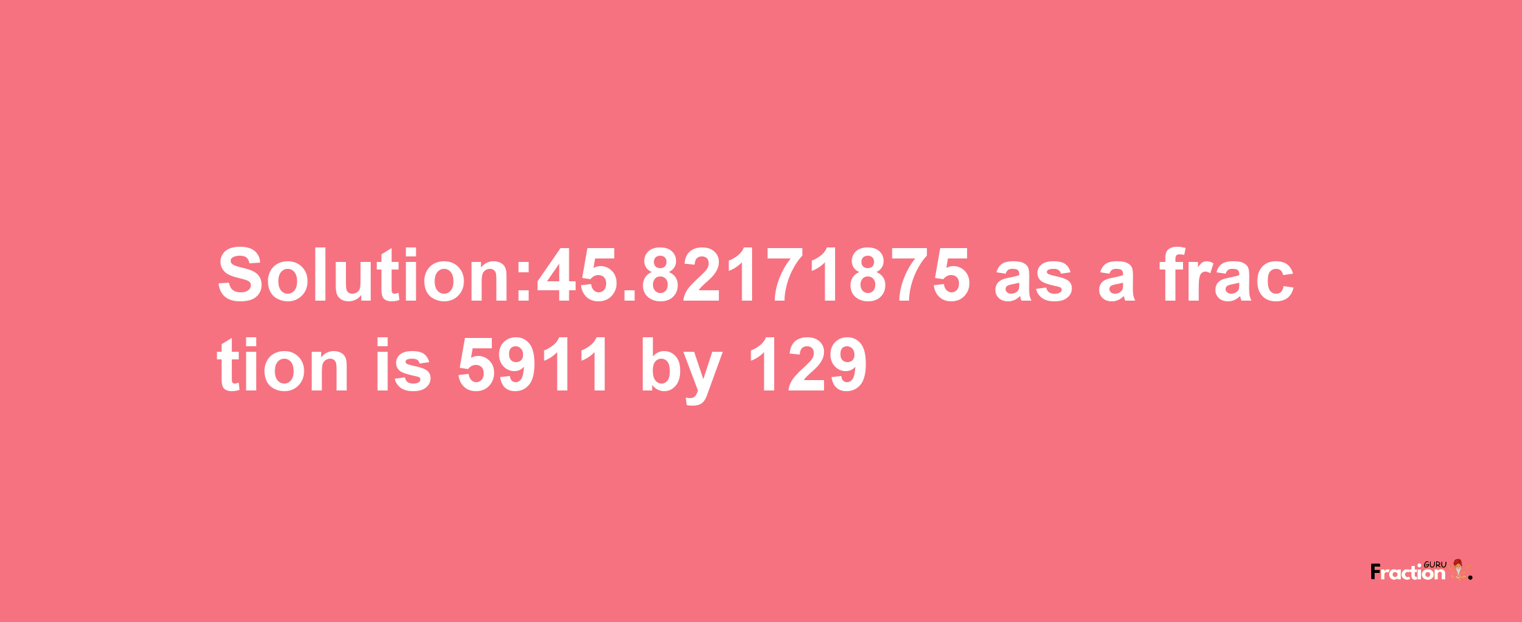 Solution:45.82171875 as a fraction is 5911/129