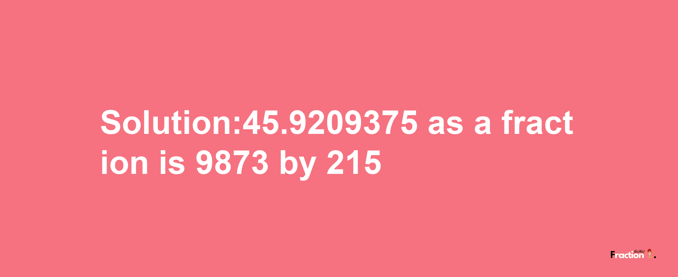 Solution:45.9209375 as a fraction is 9873/215