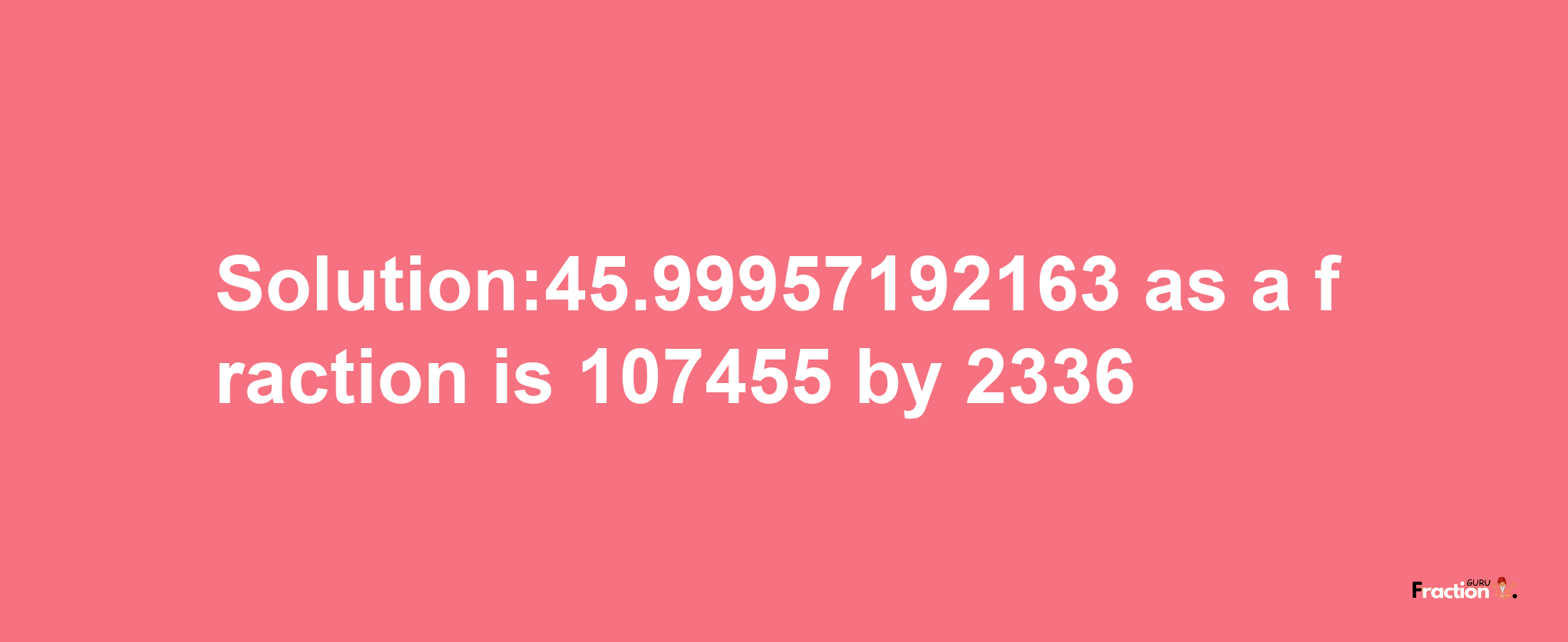 Solution:45.99957192163 as a fraction is 107455/2336