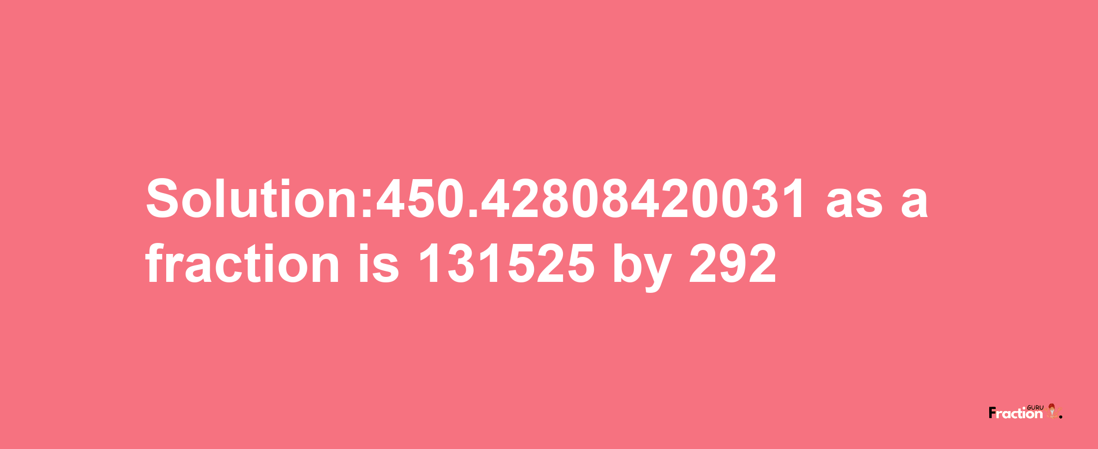 Solution:450.42808420031 as a fraction is 131525/292