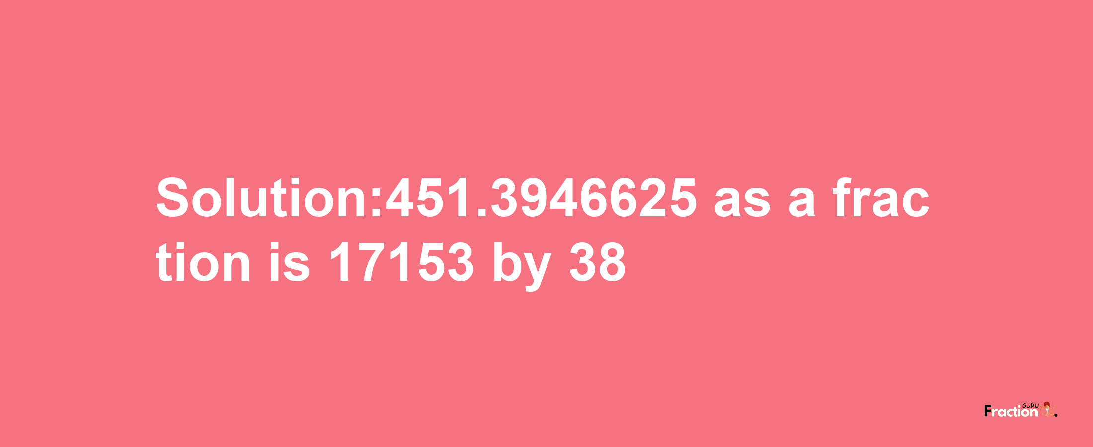 Solution:451.3946625 as a fraction is 17153/38