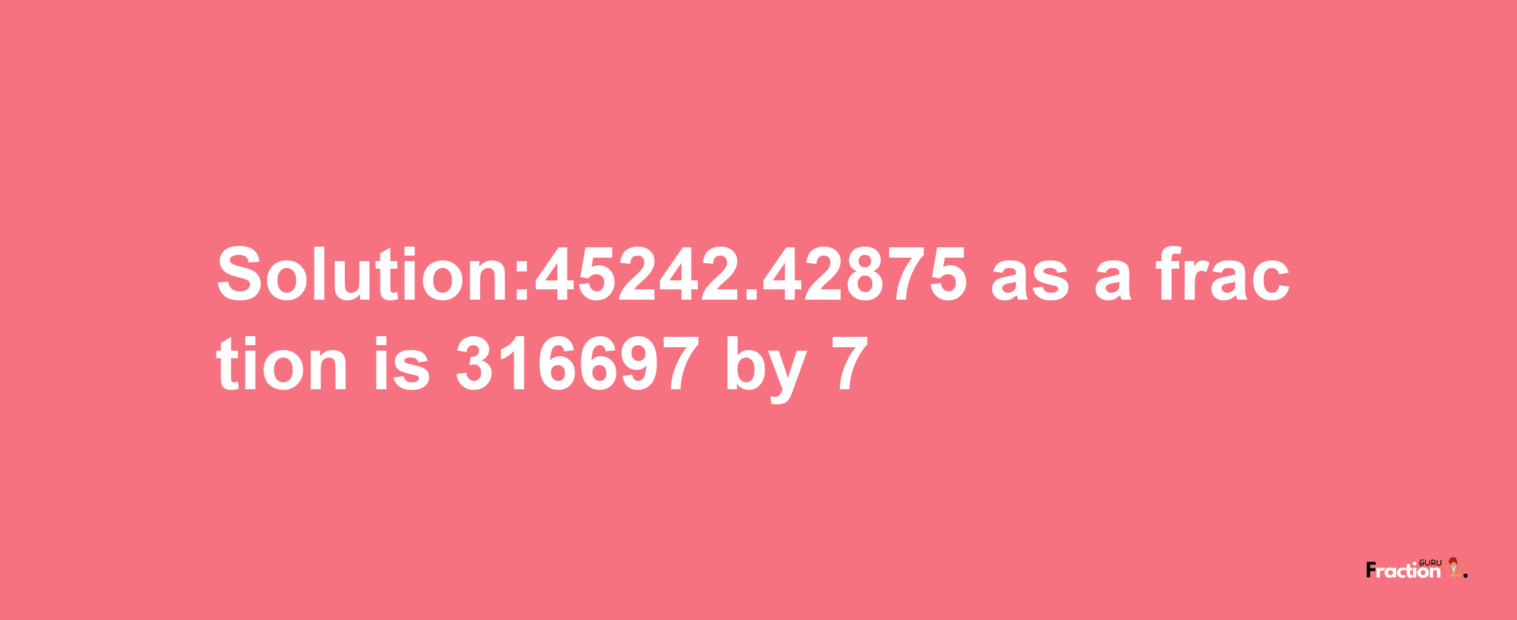 Solution:45242.42875 as a fraction is 316697/7