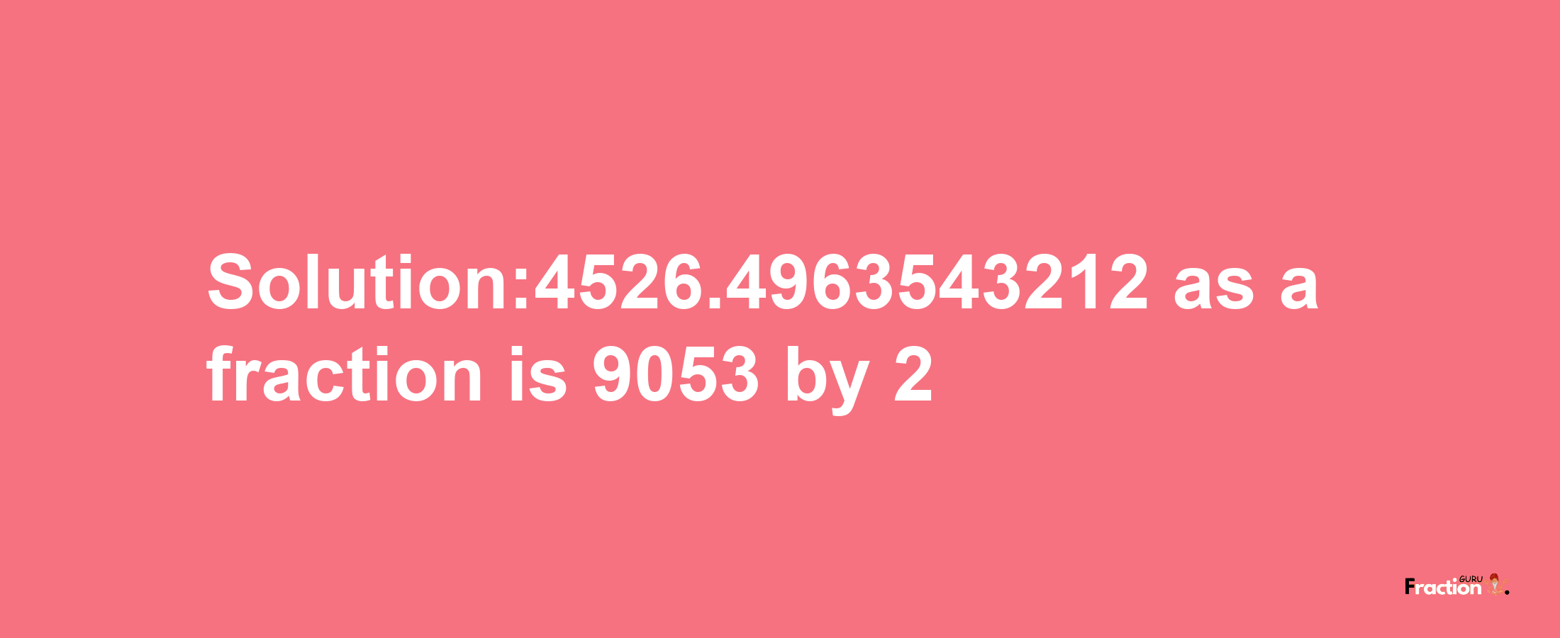 Solution:4526.4963543212 as a fraction is 9053/2