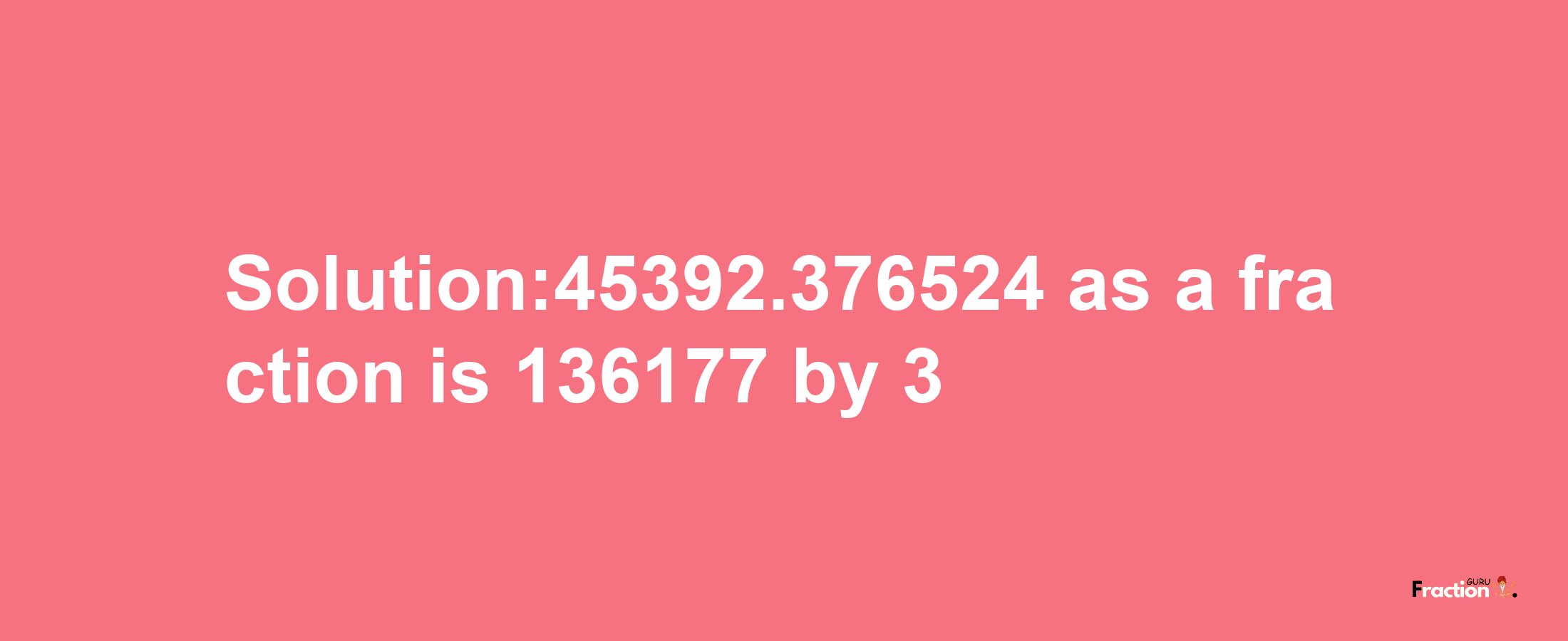 Solution:45392.376524 as a fraction is 136177/3