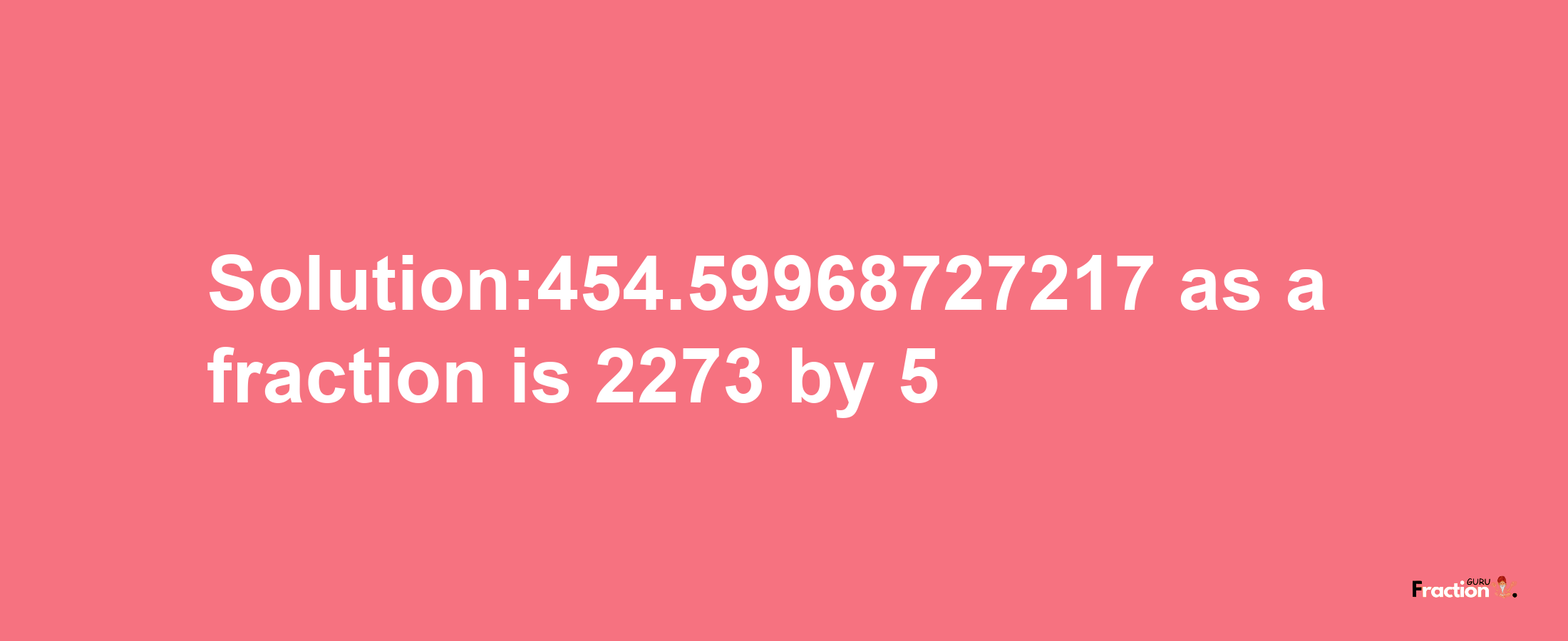 Solution:454.59968727217 as a fraction is 2273/5