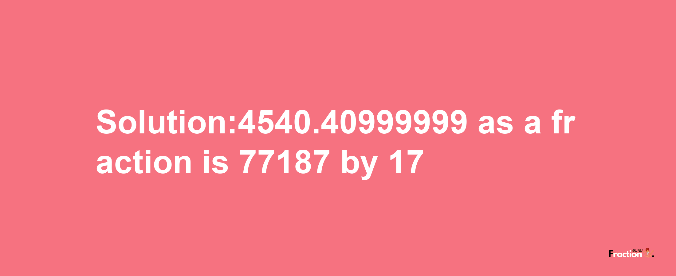 Solution:4540.40999999 as a fraction is 77187/17