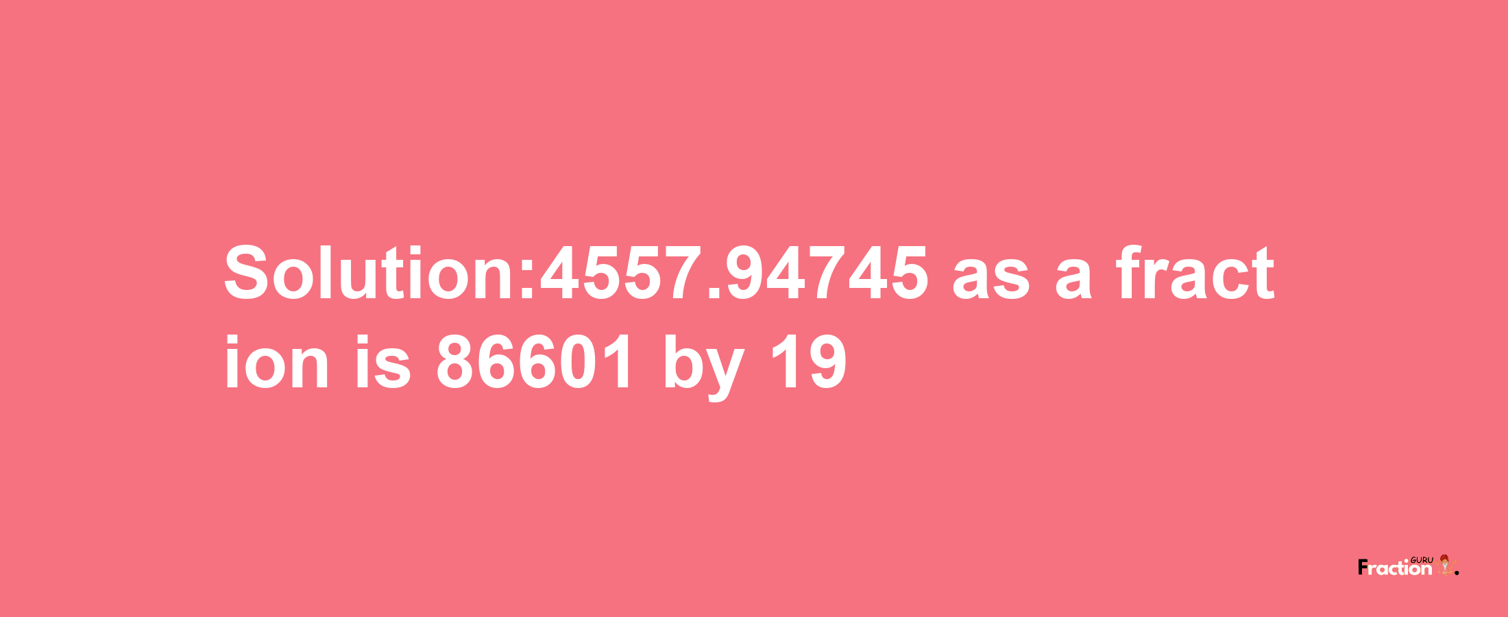 Solution:4557.94745 as a fraction is 86601/19