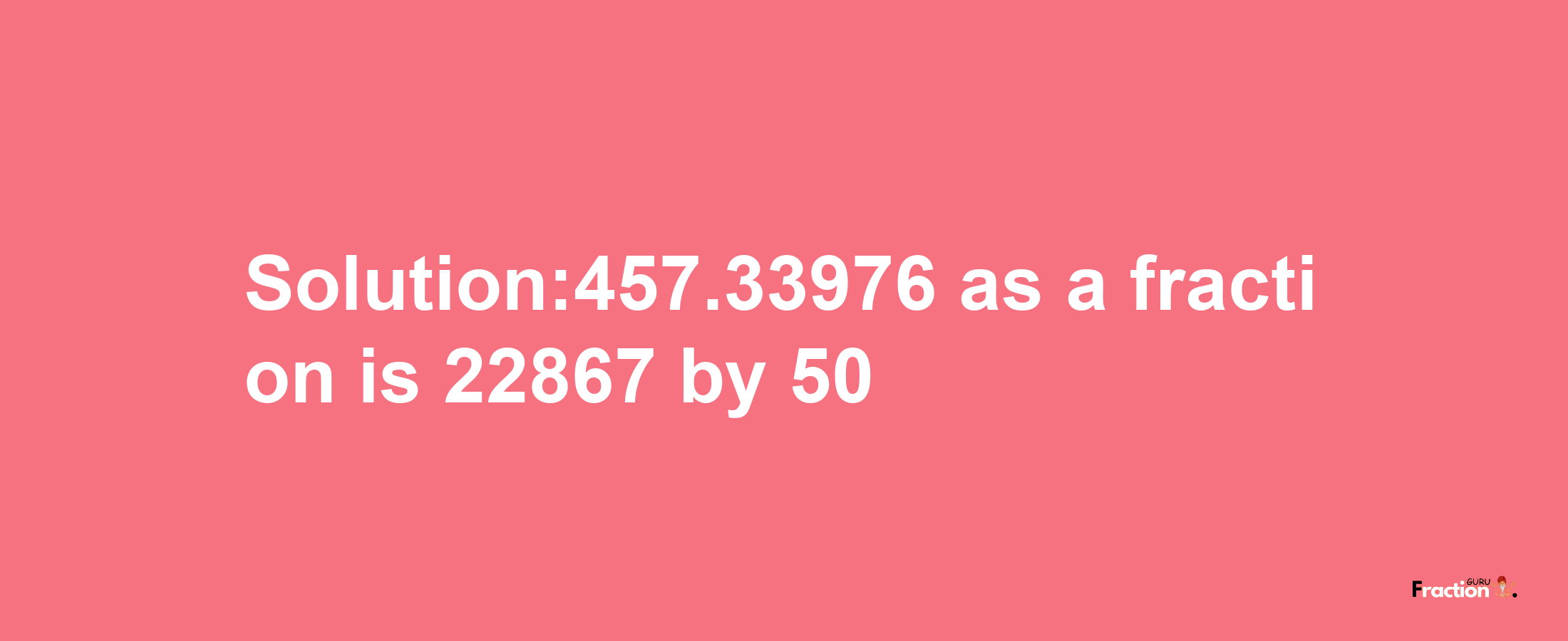 Solution:457.33976 as a fraction is 22867/50