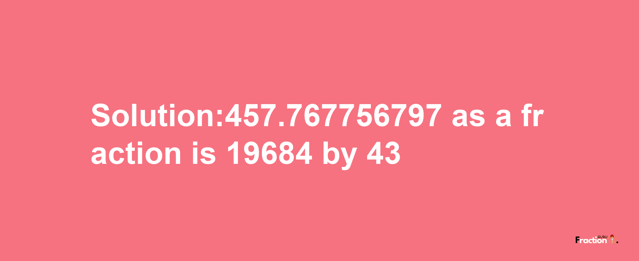 Solution:457.767756797 as a fraction is 19684/43