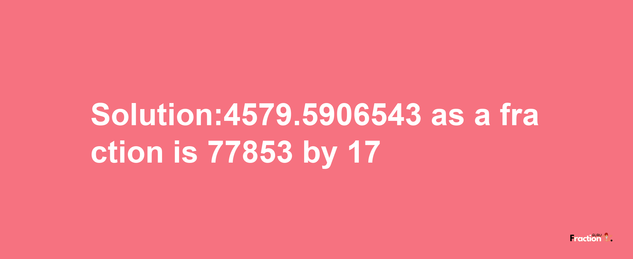 Solution:4579.5906543 as a fraction is 77853/17