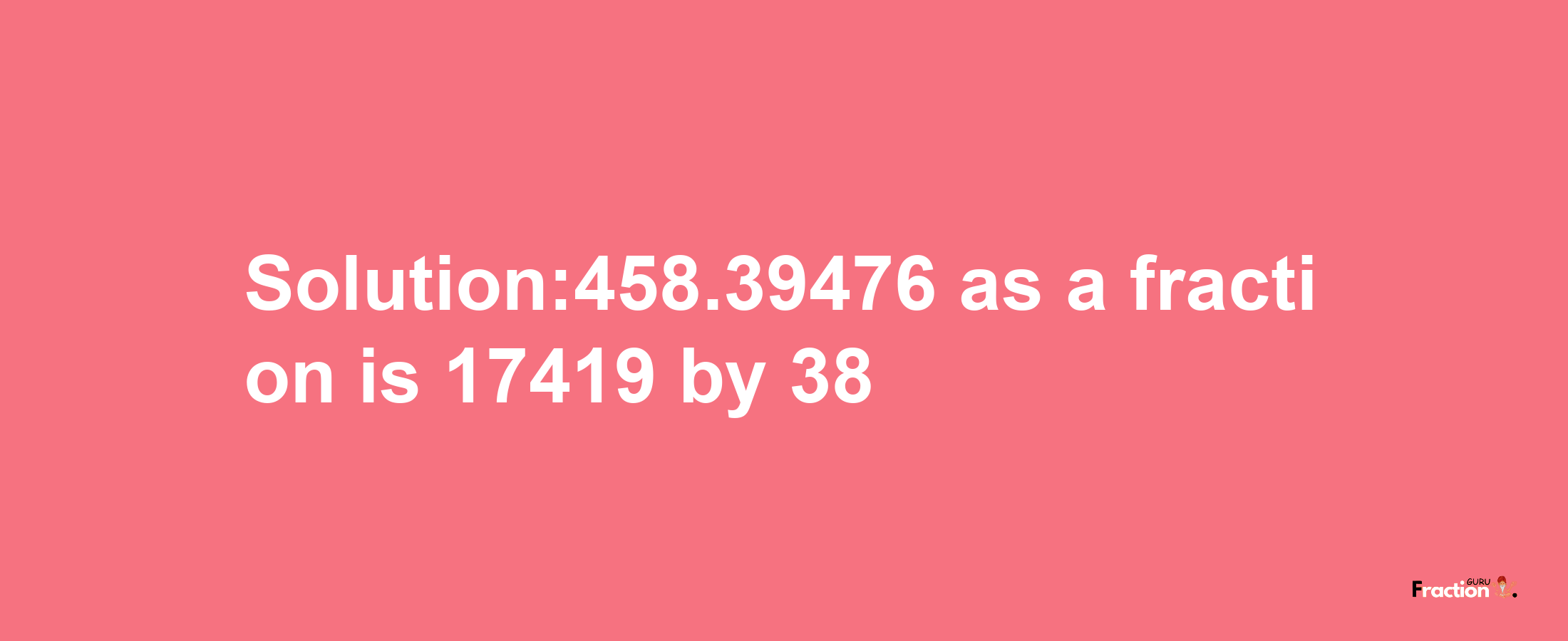 Solution:458.39476 as a fraction is 17419/38