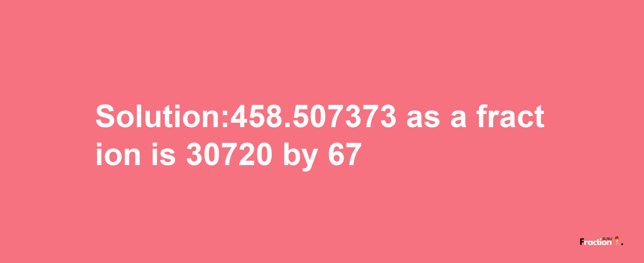 Solution:458.507373 as a fraction is 30720/67