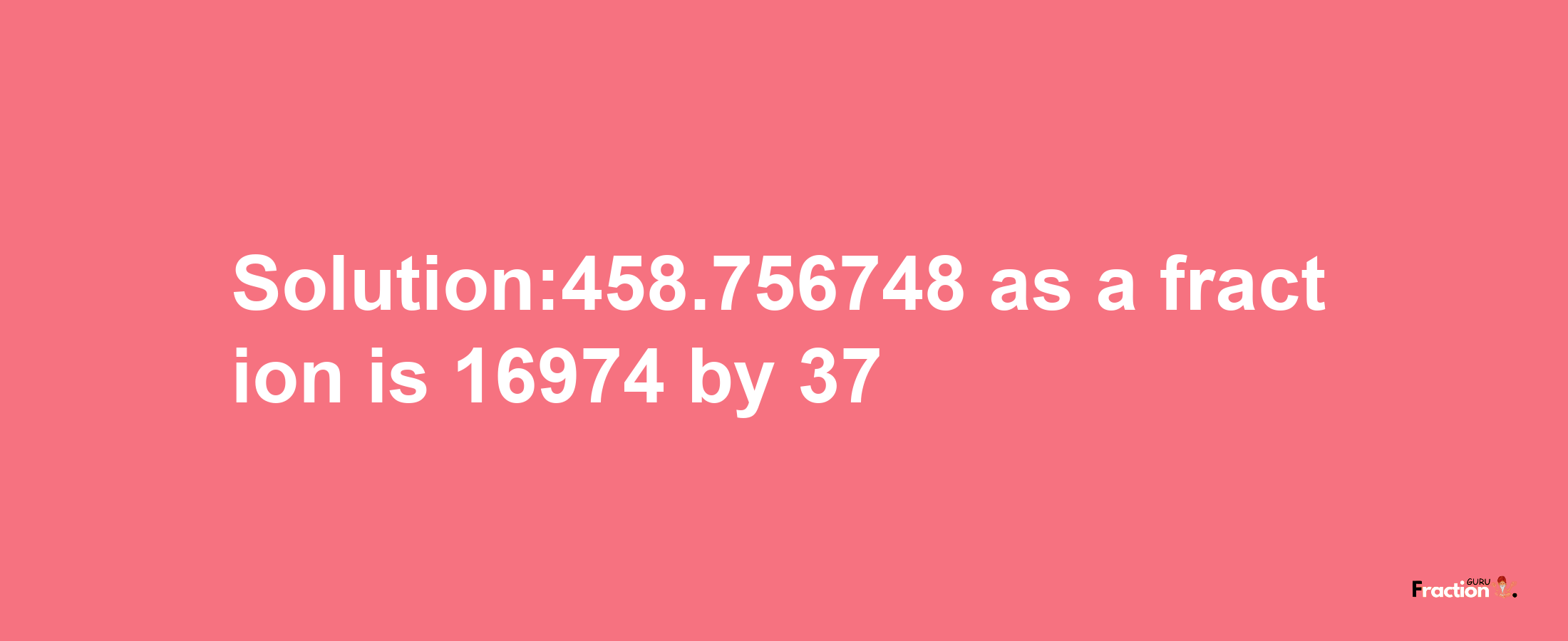 Solution:458.756748 as a fraction is 16974/37