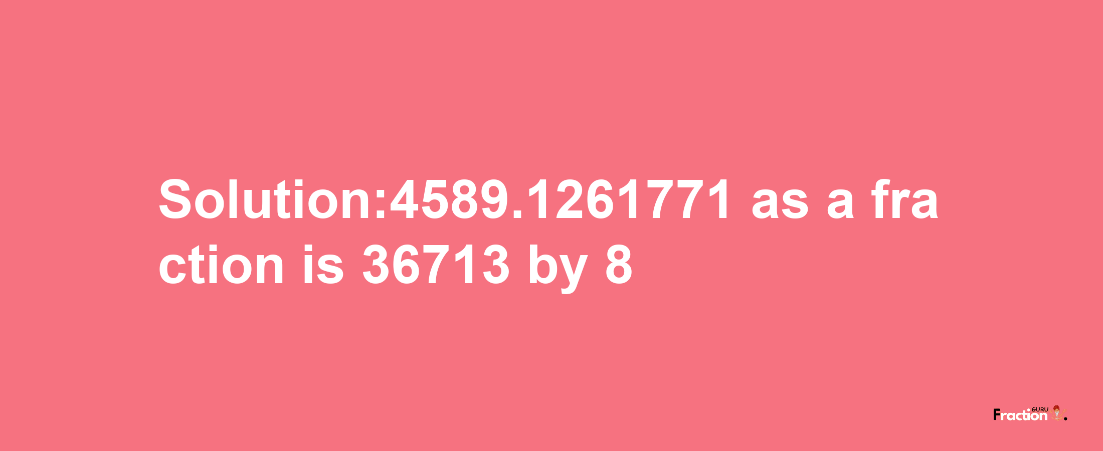 Solution:4589.1261771 as a fraction is 36713/8