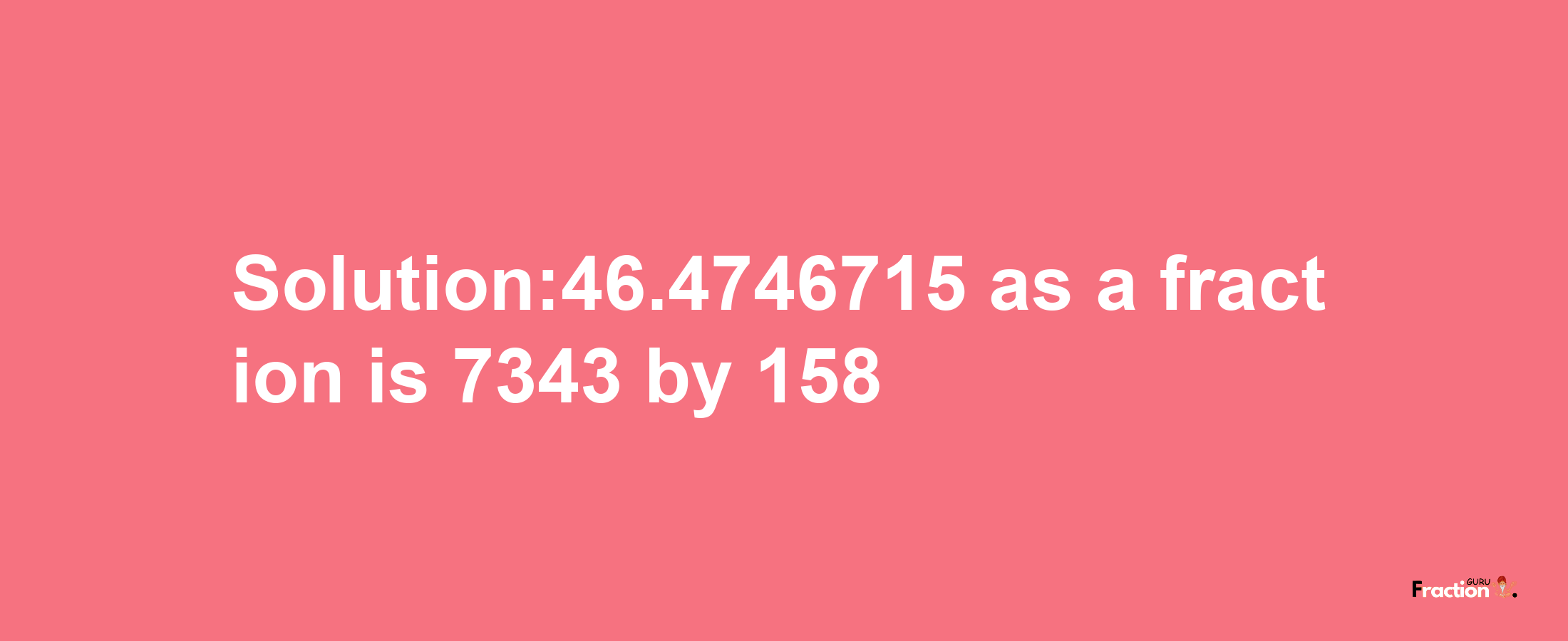 Solution:46.4746715 as a fraction is 7343/158