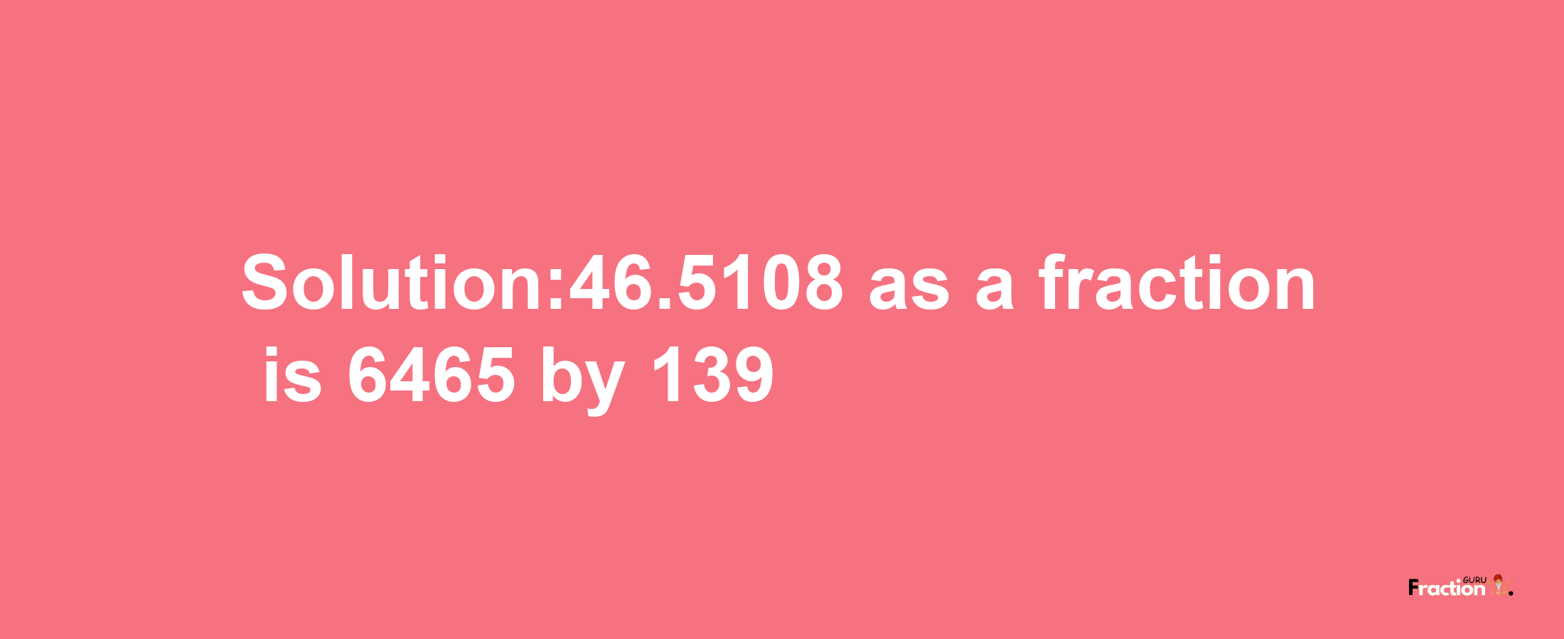 Solution:46.5108 as a fraction is 6465/139