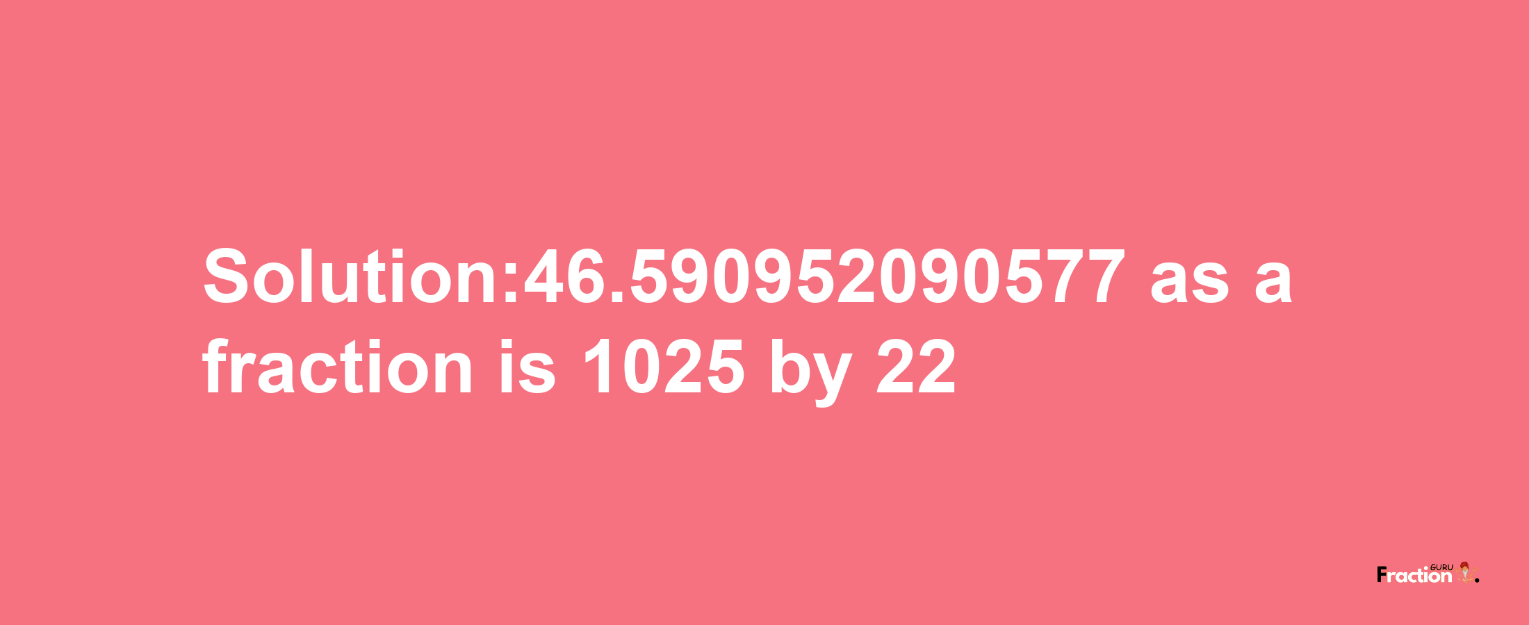 Solution:46.590952090577 as a fraction is 1025/22