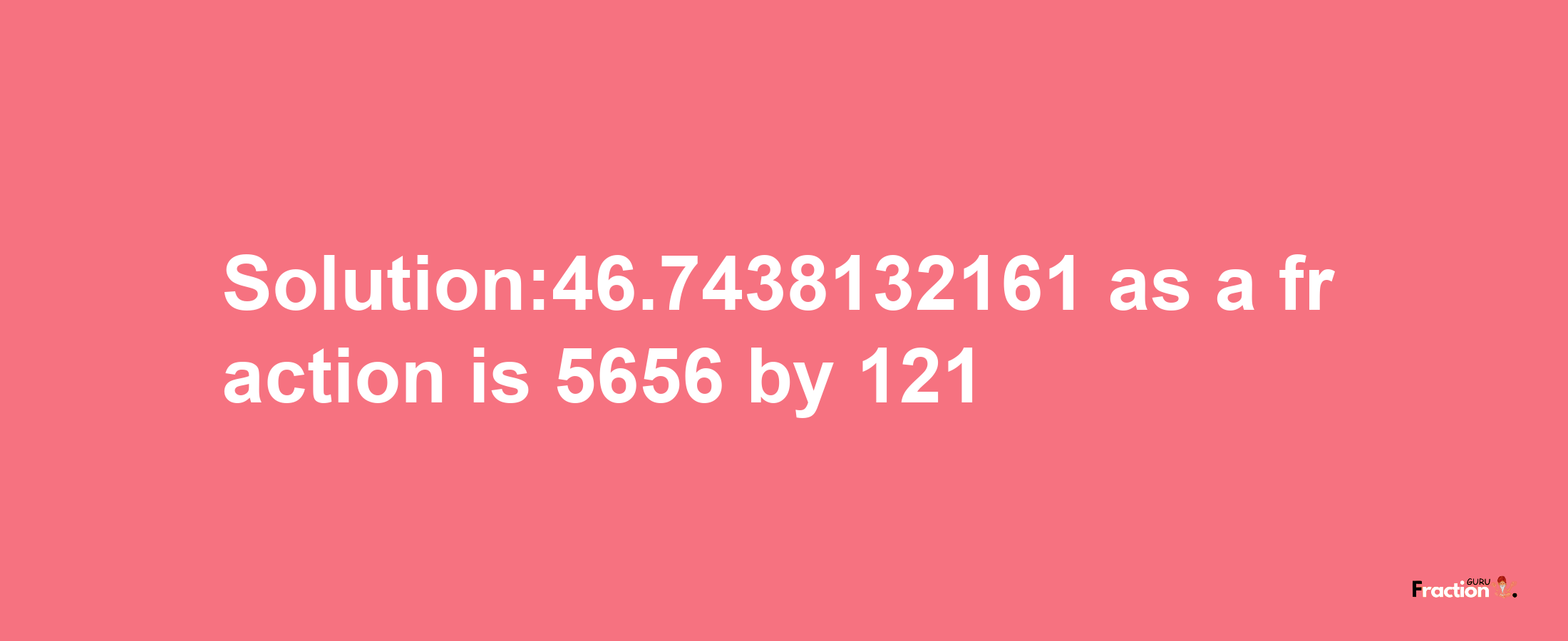 Solution:46.7438132161 as a fraction is 5656/121