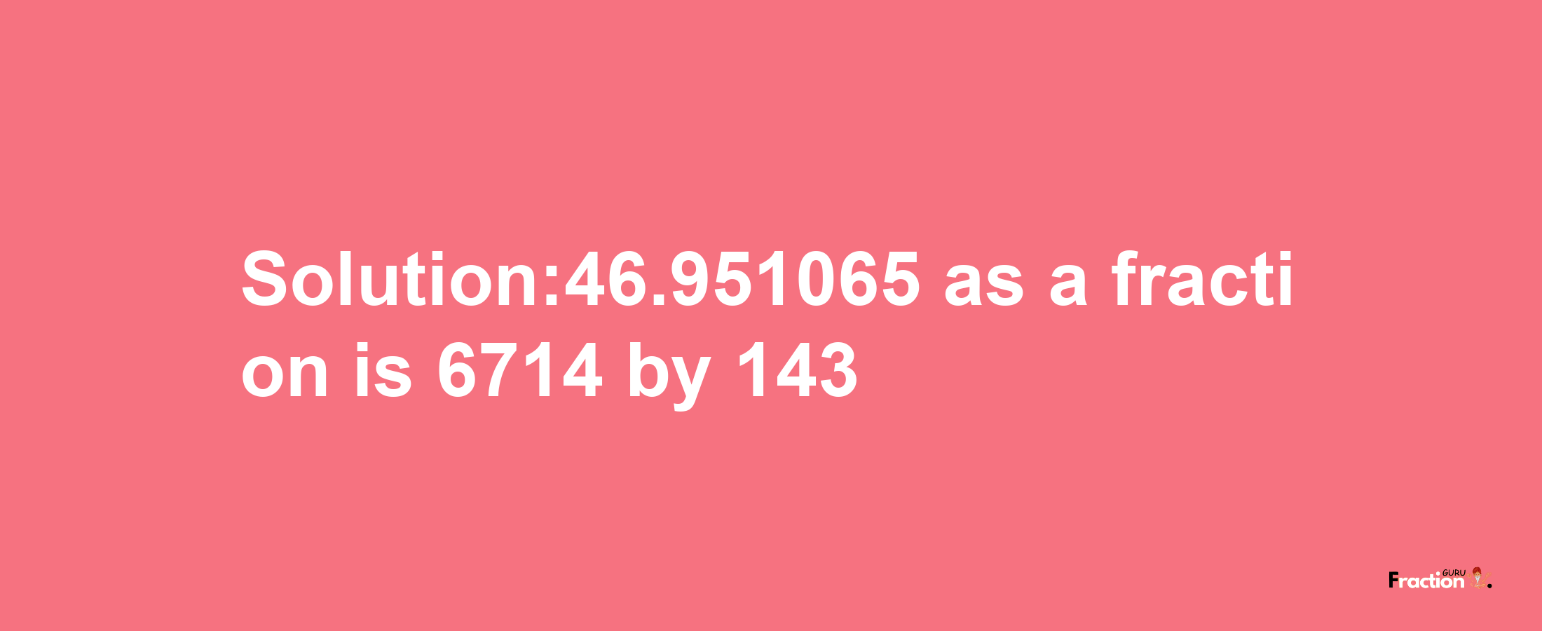 Solution:46.951065 as a fraction is 6714/143